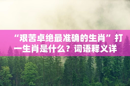 “艰苦卓绝最准确的生肖”打一生肖是什么？词语释义详解与精准生肖答案在线分析