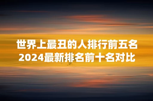 世界上最丑的人排行前五名2024最新排名前十名对比(存在已发布相同标题的内容)
