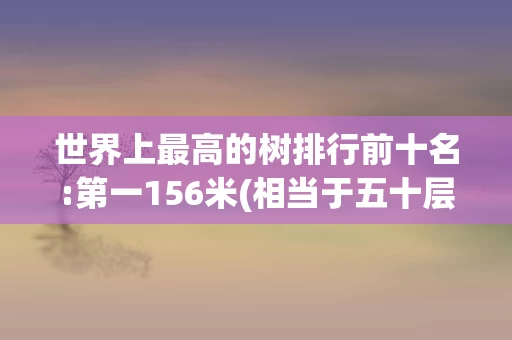 世界上最高的树排行前十名:第一156米(相当于五十层楼高)2024最新排名前十名对比(存在已发布相同标题的内容)