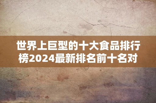 世界上巨型的十大食品排行榜2024最新排名前十名对比