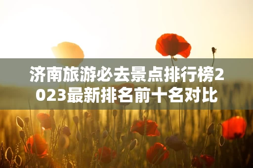 济南旅游必去景点排行榜2023最新排名前十名对比