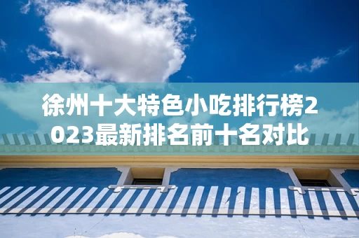 徐州十大特色小吃排行榜2023最新排名前十名对比