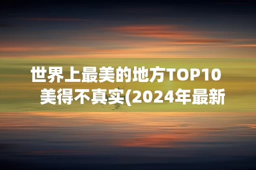 世界上最美的地方TOP10   美得不真实(2024年最新排名前十榜单)