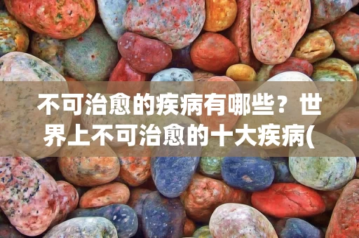 不可治愈的疾病有哪些？世界上不可治愈的十大疾病(附2024排名前十完整榜单)