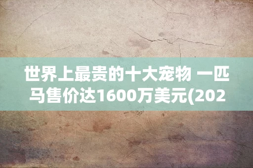世界上最贵的十大宠物 一匹马售价达1600万美元(2024年最新排名前十榜单)