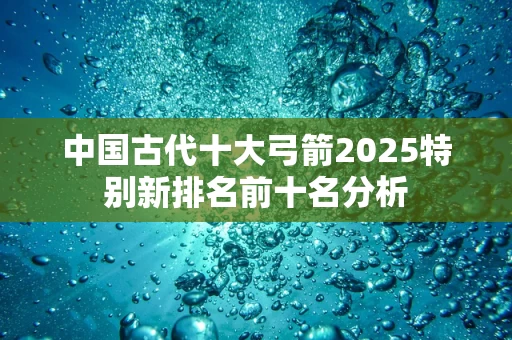 中国古代十大弓箭2025特别新排名前十名分析