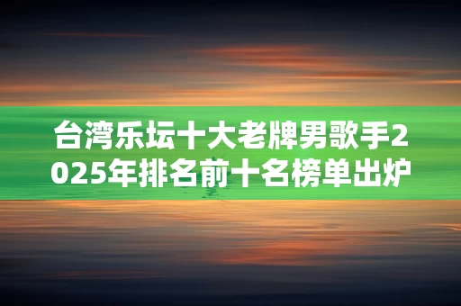 台湾乐坛十大老牌男歌手2025年排名前十名榜单出炉