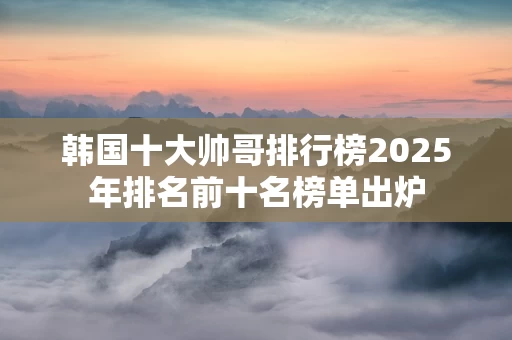 韩国十大帅哥排行榜2025年排名前十名榜单出炉