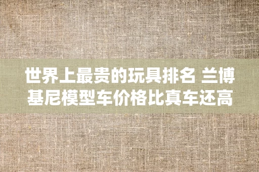 世界上最贵的玩具排名 兰博基尼模型车价格比真车还高(2024年最新排名前十榜单)