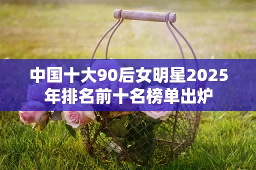 中国十大90后女明星2025年排名前十名榜单出炉