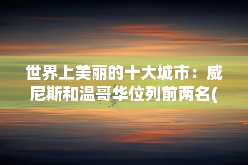 世界上美丽的十大城市：威尼斯和温哥华位列前两名(附2024排名前十完整榜单)