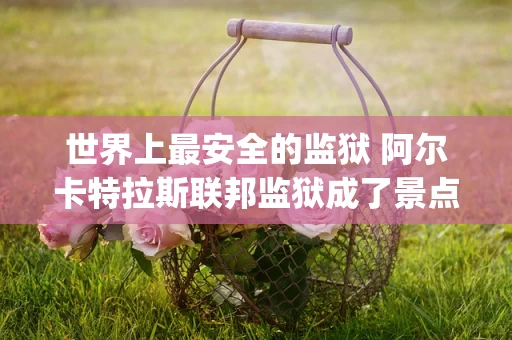 世界上最安全的监狱 阿尔卡特拉斯联邦监狱成了景点(2024年最新排名前十榜单)