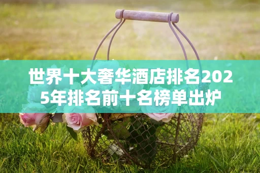 世界十大奢华酒店排名2025年排名前十名榜单出炉