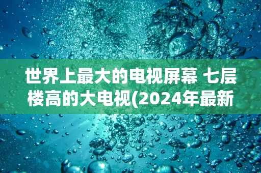 世界上最大的电视屏幕 七层楼高的大电视(2024年最新排名前十榜单)