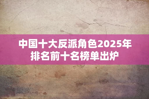 中国十大反派角色2025年排名前十名榜单出炉