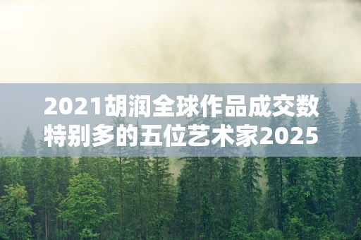 2021胡润全球作品成交数特别多的五位艺术家2025年排名前十名榜单出炉