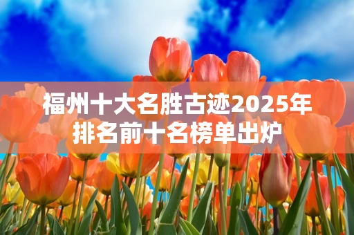 福州十大名胜古迹2025年排名前十名榜单出炉