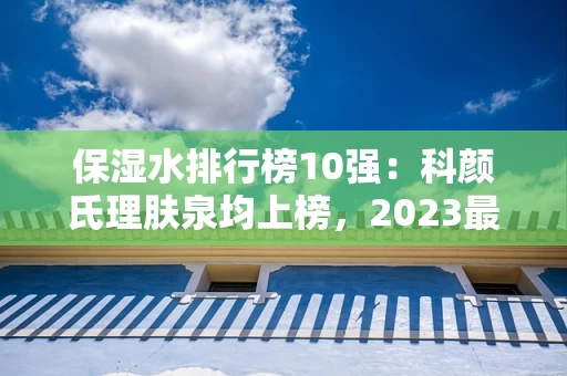 保湿水排行榜10强：科颜氏理肤泉均上榜，2023最新排名前十名对比